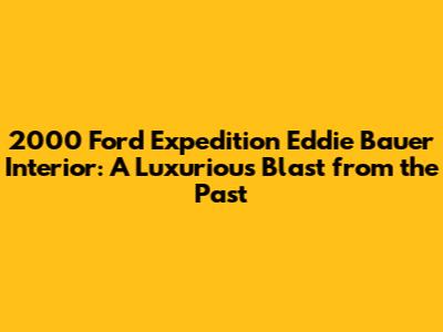 2000 Ford Expedition Eddie Bauer Interior: A Luxurious Blast from the Past