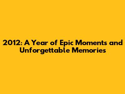 2012: A Year of Epic Moments and Unforgettable Memories