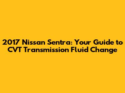 2017 Nissan Sentra: Your Guide to CVT Transmission Fluid Change