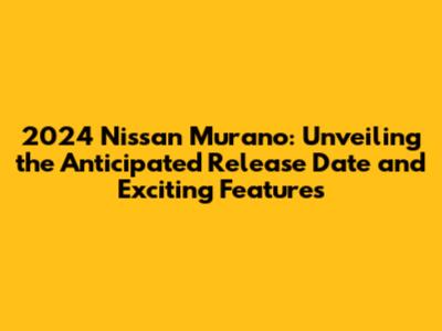 2024 Nissan Murano: Unveiling the Anticipated Release Date and Exciting Features