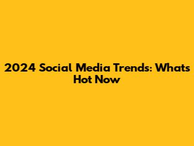 2024 Social Media Trends: What's Hot Now