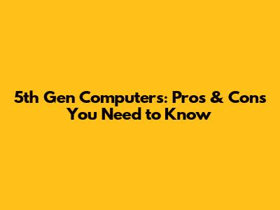 5th Gen Computers: Pros & Cons You Need to Know