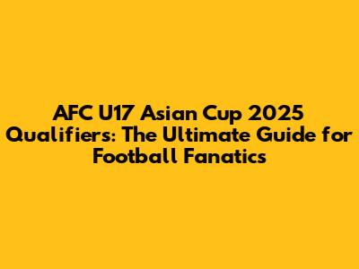 AFC U17 Asian Cup 2025 Qualifiers: The Ultimate Guide for Football Fanatics
