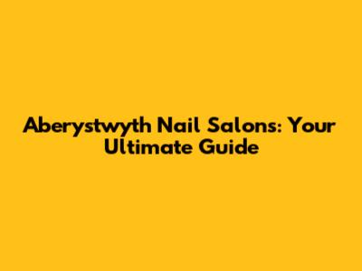 Aberystwyth Nail Salons: Your Ultimate Guide