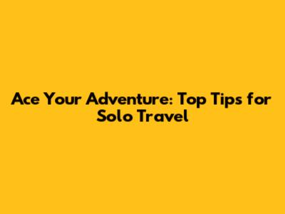 Ace Your Adventure: Top Tips for Solo Travel