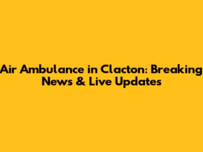 Air Ambulance in Clacton: Breaking News & Live Updates