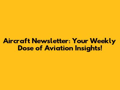 Aircraft Newsletter: Your Weekly Dose of Aviation Insights!