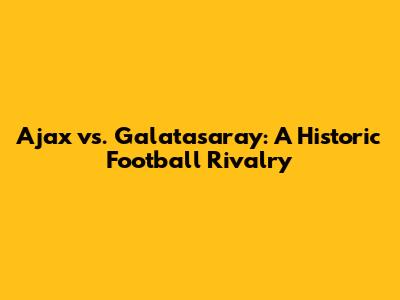 Ajax vs. Galatasaray: A Historic Football Rivalry