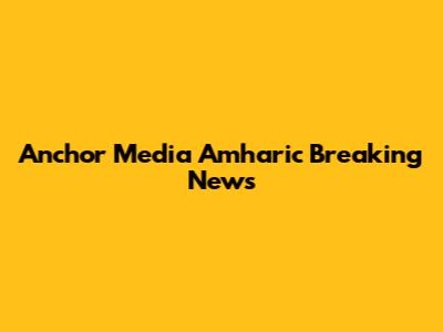 Anchor Media Amharic Breaking News