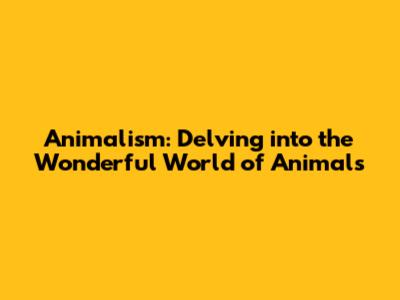 Animalism: Delving into the Wonderful World of Animals