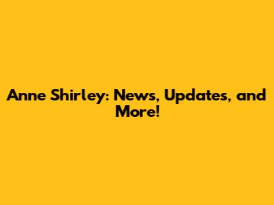 Anne Shirley: News, Updates, and More!