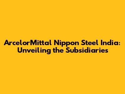 ArcelorMittal Nippon Steel India: Unveiling the Subsidiaries