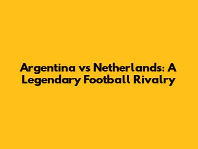 Argentina vs Netherlands: A Legendary Football Rivalry