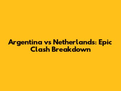 Argentina vs Netherlands: Epic Clash Breakdown