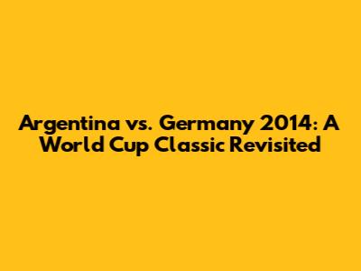 Argentina vs. Germany 2014: A World Cup Classic Revisited