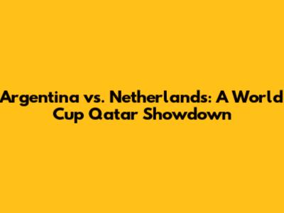 Argentina vs. Netherlands: A World Cup Qatar Showdown