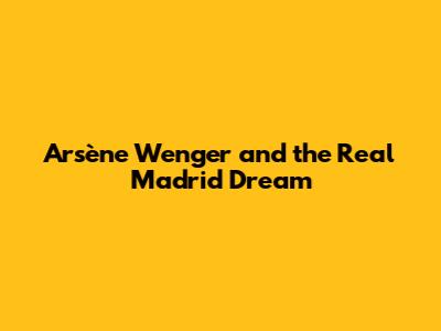 Arsène Wenger and the Real Madrid Dream