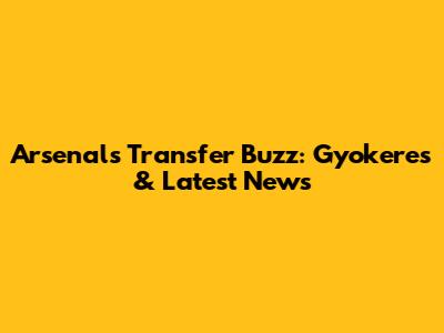Arsenal's Transfer Buzz: Gyokeres & Latest News