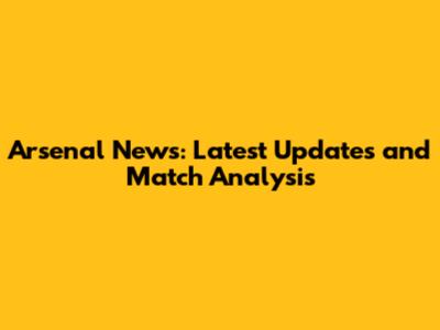 Arsenal News: Latest Updates and Match Analysis