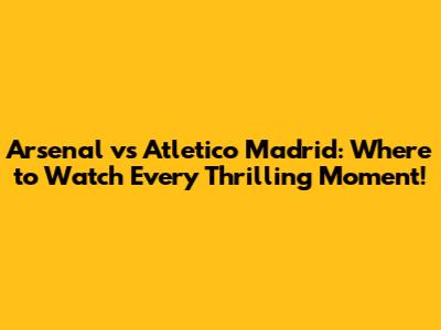 Arsenal vs Atletico Madrid: Where to Watch Every Thrilling Moment!