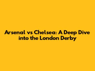 Arsenal vs Chelsea: A Deep Dive into the London Derby
