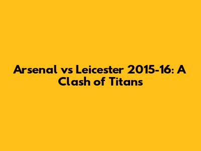 Arsenal vs Leicester 2015-16: A Clash of Titans
