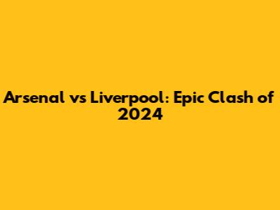 Arsenal vs Liverpool: Epic Clash of 2024