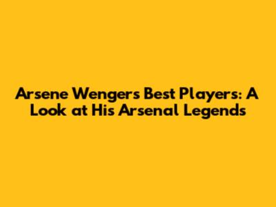 Arsene Wenger's Best Players: A Look at His Arsenal Legends
