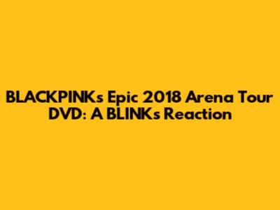 BLACKPINK's Epic 2018 Arena Tour DVD: A BLINK's Reaction