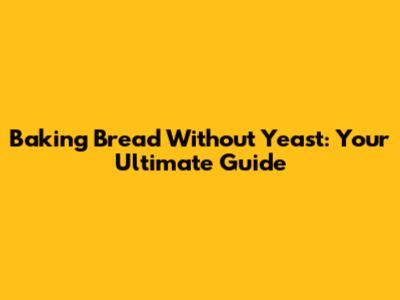 Baking Bread Without Yeast: Your Ultimate Guide