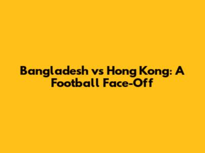 Bangladesh vs Hong Kong: A Football Face-Off