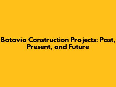 Batavia Construction Projects: Past, Present, and Future
