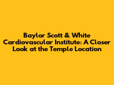 Baylor Scott & White Cardiovascular Institute: A Closer Look at the Temple Location