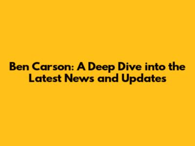 Ben Carson: A Deep Dive into the Latest News and Updates