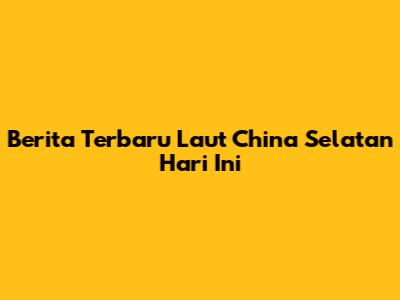 Berita Terbaru Laut China Selatan Hari Ini