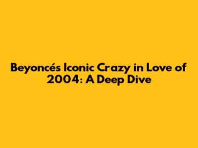 Beyoncé's Iconic 'Crazy in Love' of 2004: A Deep Dive