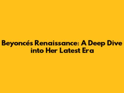 Beyoncé's Renaissance: A Deep Dive into Her Latest Era