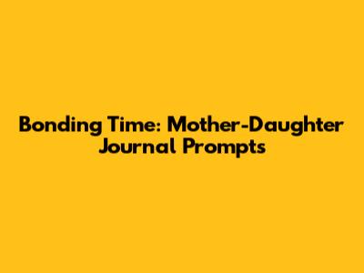 Bonding Time: Mother-Daughter Journal Prompts
