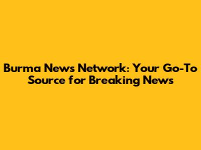 Burma News Network: Your Go-To Source for Breaking News