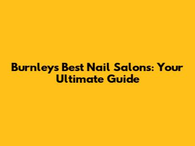 Burnley's Best Nail Salons: Your Ultimate Guide