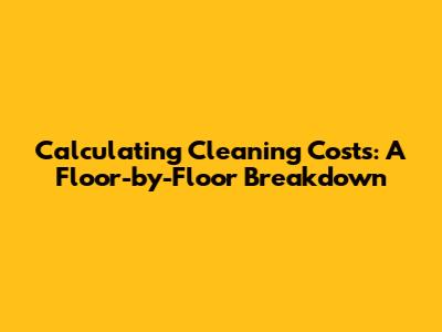 Calculating Cleaning Costs: A Floor-by-Floor Breakdown