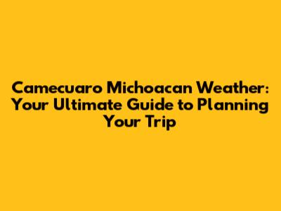 Camecuaro Michoacan Weather: Your Ultimate Guide to Planning Your Trip