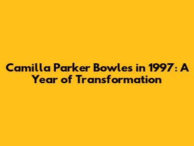 Camilla Parker Bowles in 1997: A Year of Transformation