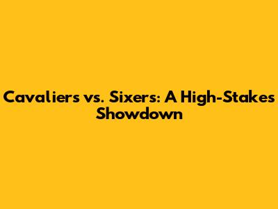 Cavaliers vs. Sixers: A High-Stakes Showdown