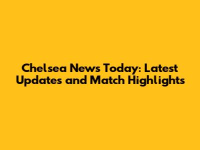 Chelsea News Today: Latest Updates and Match Highlights