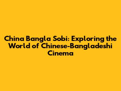 China Bangla Sobi: Exploring the World of Chinese-Bangladeshi Cinema