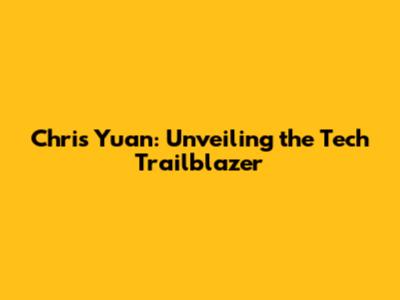 Chris Yuan: Unveiling the Tech Trailblazer