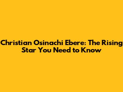 Christian Osinachi Ebere: The Rising Star You Need to Know