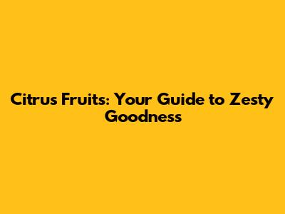 Citrus Fruits: Your Guide to Zesty Goodness
