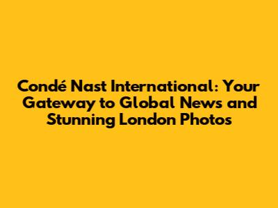 Condé Nast International: Your Gateway to Global News and Stunning London Photos